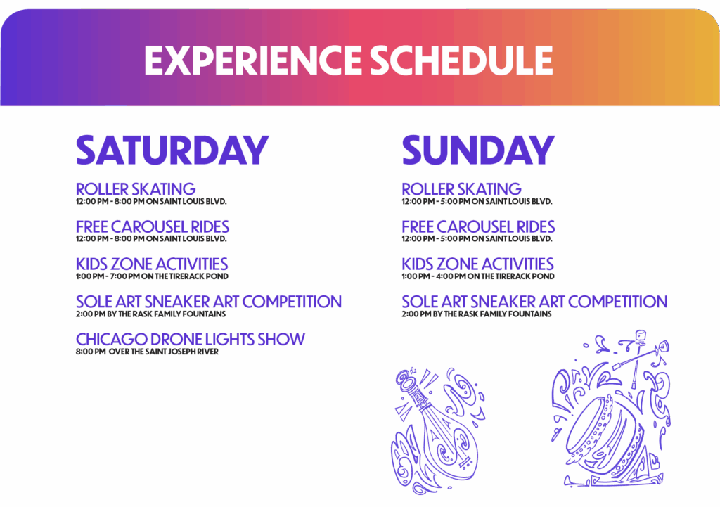 Experience Schedule: Saturday: Roller Skating 12:00 PM - 8:00 PM on Saint Louis Blvd. Free Carousel Rides 12:00 PM - 8:00 PM on Saint Louis Blvd. Kids Zone Activities 1:00 PM - 7:00 PM on the TireRack Pond Sole Art Sneaker Art Competition 2:00 PM by the Rask Family Fountains Chicago Drone Lights Show 8:00 PM over the Saint Joseph River Sunday: Roller Skating 12:00 PM - 5:00 PM on Saint Louis Blvd. Free Carousel Rides 12:00 PM - 5:00 PM on Saint Louis Blvd. Kids Zone Activities 1:00 PM - 4:00 PM on the TireRack Pond Sole Art Sneaker Art Competition 2:00 PM by the Rask Family FOUNTAINS